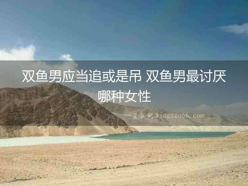 雙魚男應當追或是吊 雙魚男最討厭哪種女性
