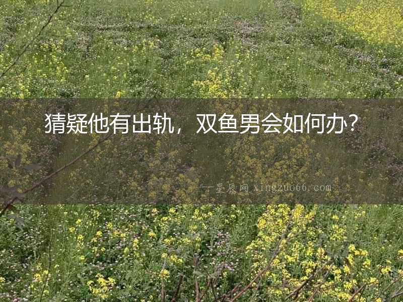 猜疑他有出軌，雙魚男會如何辦？