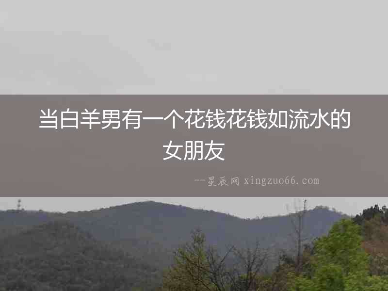 當(dāng)白羊男有一個花錢花錢如流水的女朋友