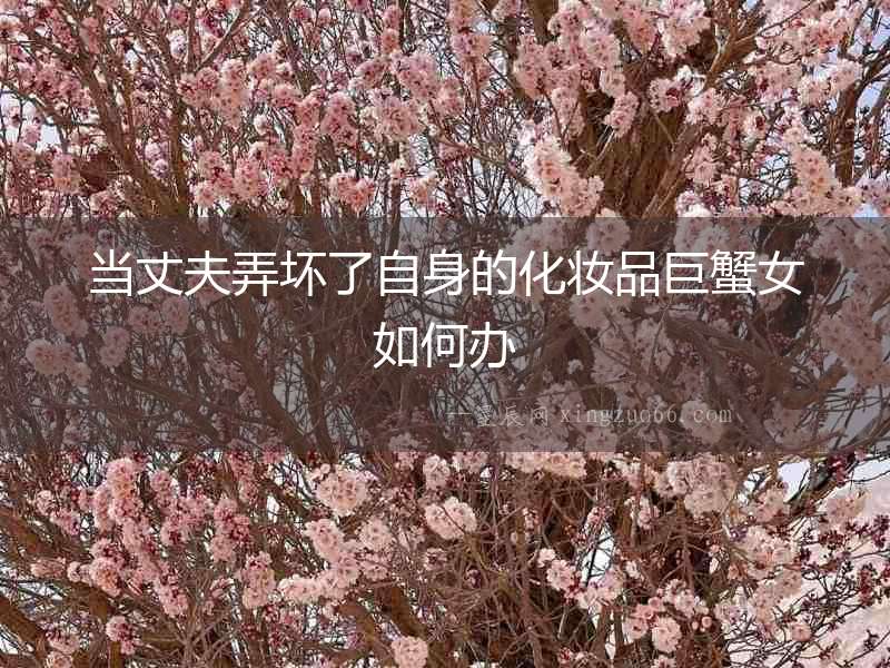 當丈夫弄壞了自身的化妝品巨蟹女如何辦