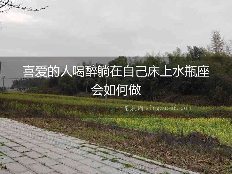 喜愛的人喝醉躺在自己床上水瓶座會如何做