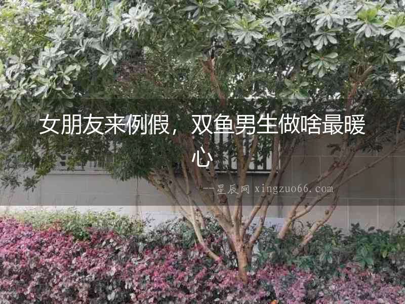 女朋友來例假，雙魚男生做啥最暖心