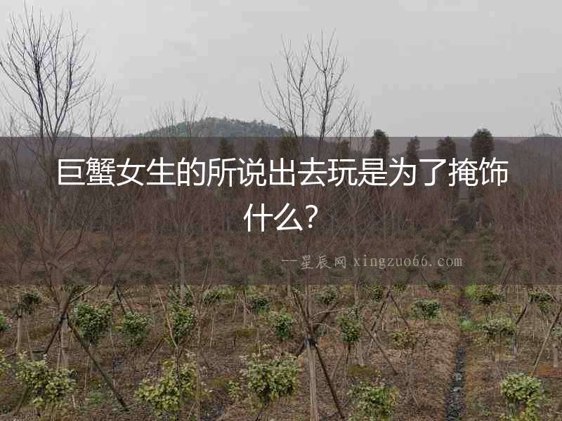 巨蟹女生的所說出去玩是為了掩飾什么？