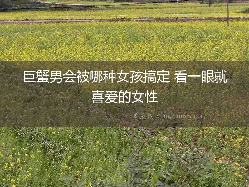 巨蟹男會被哪種女孩搞定 看一眼就喜愛的女性