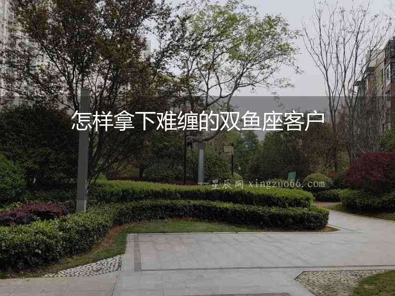 怎樣拿下難纏的雙魚(yú)座客戶(hù)