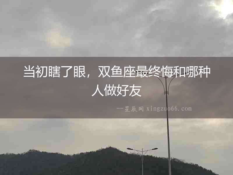 當初瞎了眼，雙魚座最終悔和哪種人做好友