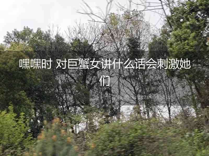 嘿嘿時(shí) 對(duì)巨蟹女講什么話會(huì)刺激她們