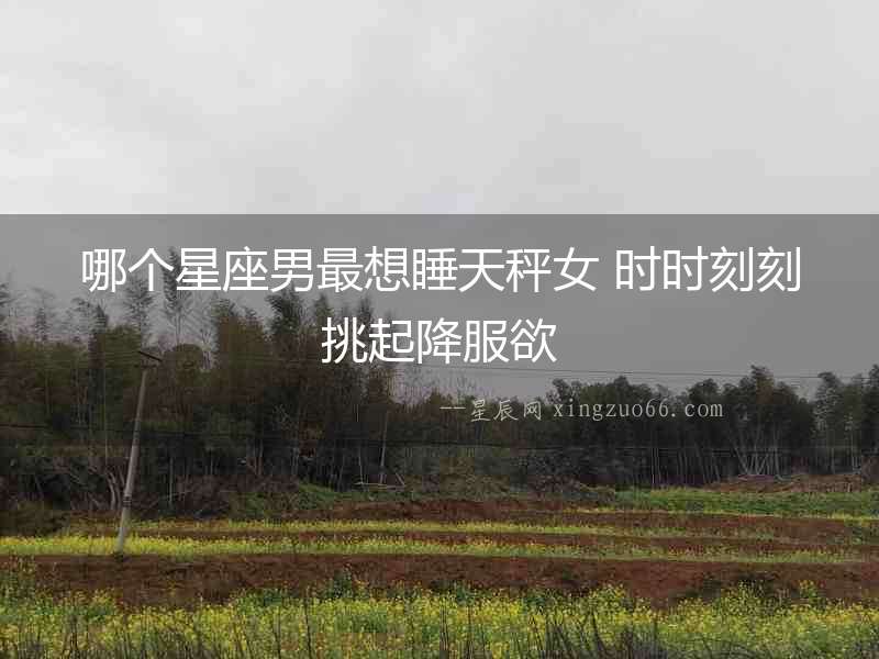 哪個星座男最想睡天秤女 時時刻刻挑起降服欲