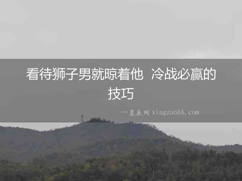 看待獅子男就晾著他  冷戰(zhàn)必贏的技巧
