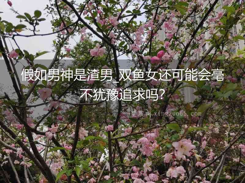 假如男神是渣男_雙魚女還可能會毫不猶豫追求嗎？