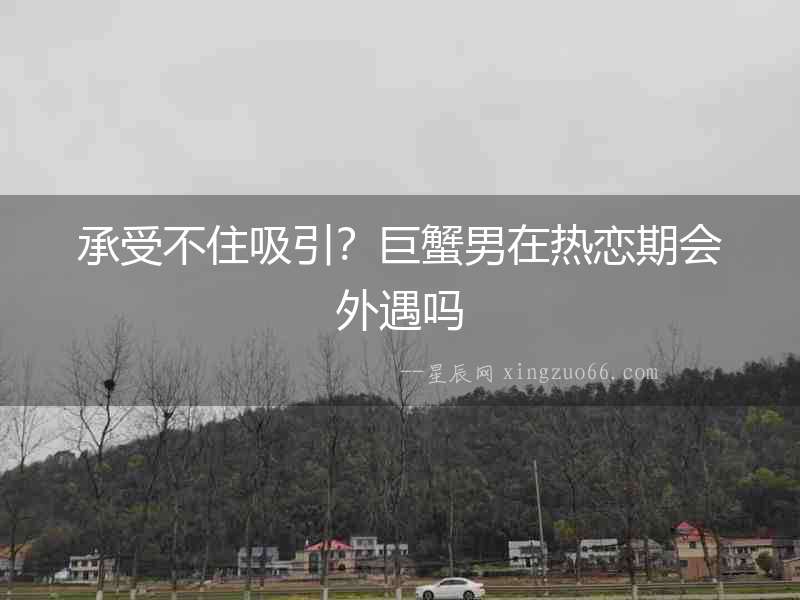 承受不住吸引？巨蟹男在熱戀期會外遇嗎