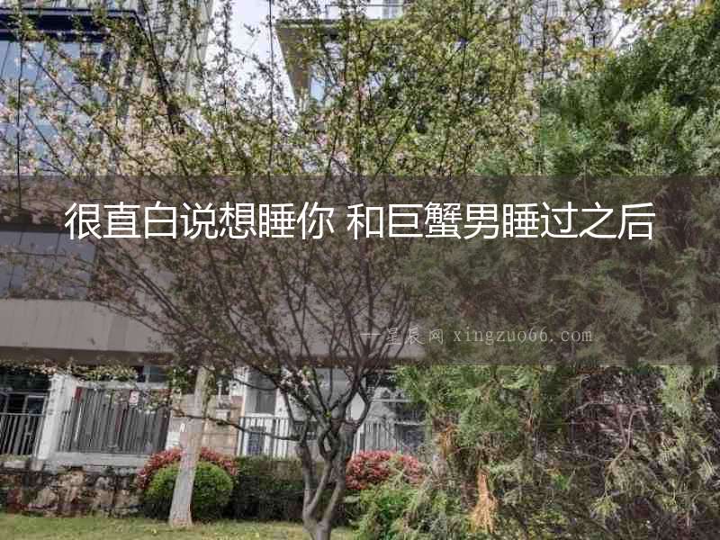 很直白說(shuō)想睡你 和巨蟹男睡過(guò)之后