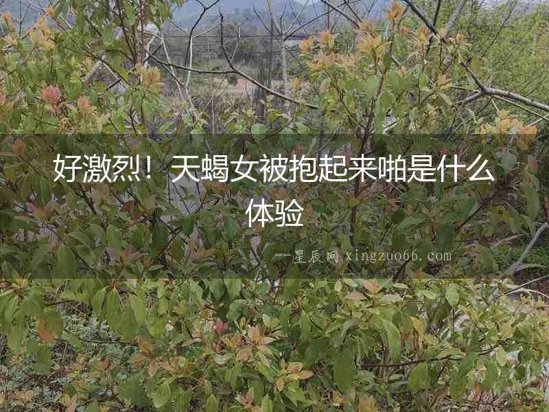 好激烈！天蝎女被抱起來啪是什么體驗(yàn)