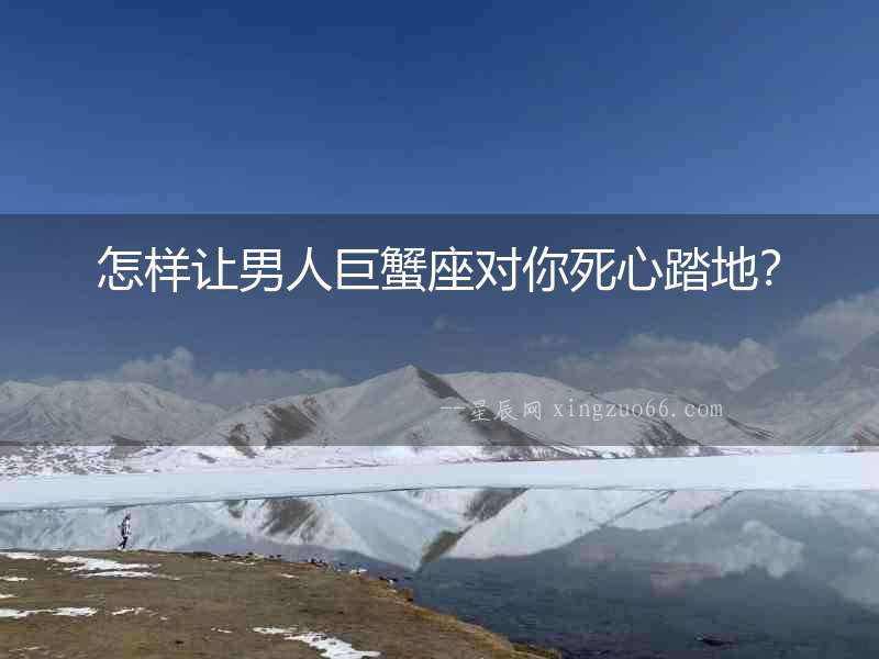 怎樣讓男人巨蟹座對你死心踏地？