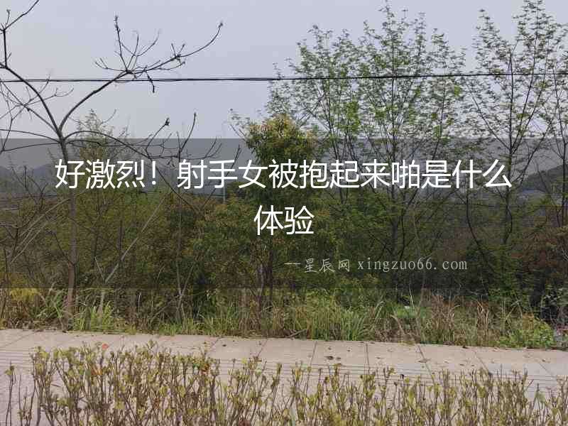 好激烈！射手女被抱起來啪是什么體驗