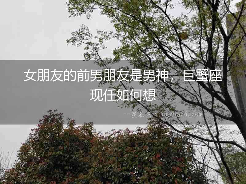 女朋友的前男朋友是男神，巨蟹座現任如何想