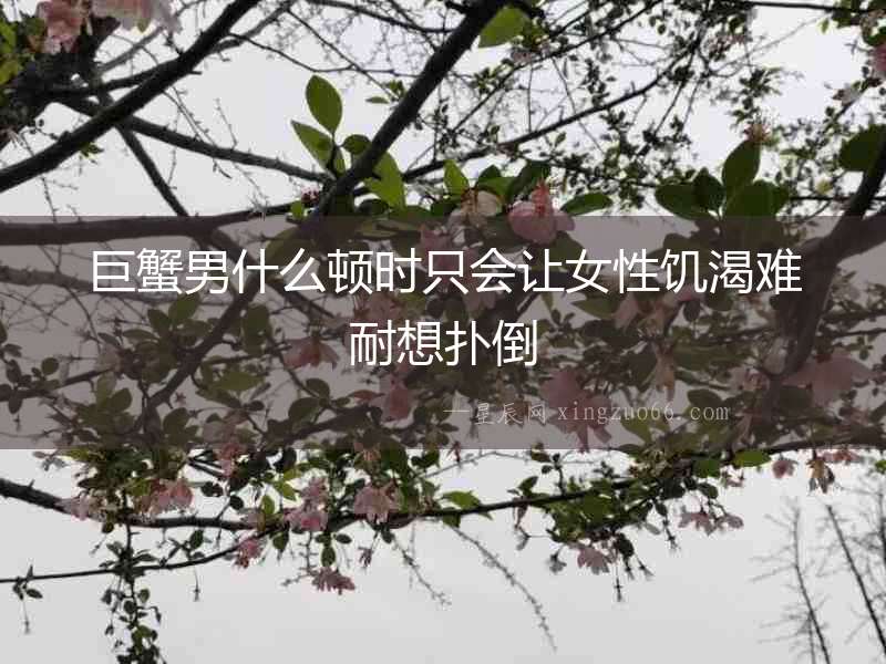 巨蟹男什么頓時只會讓女性饑渴難耐想撲倒