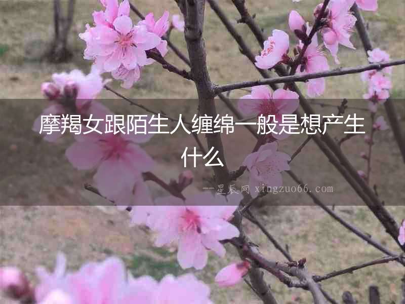 摩羯女跟陌生人纏綿一般是想產生什么