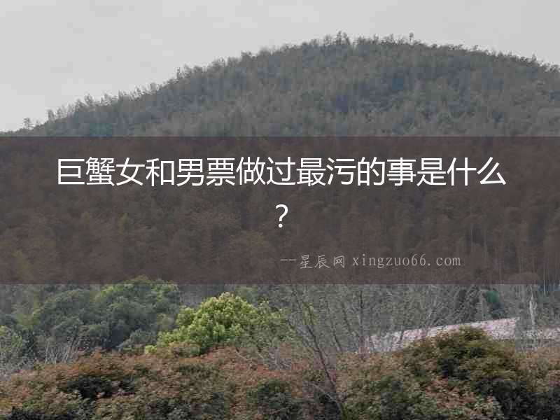 巨蟹女和男票做過最污的事是什么？