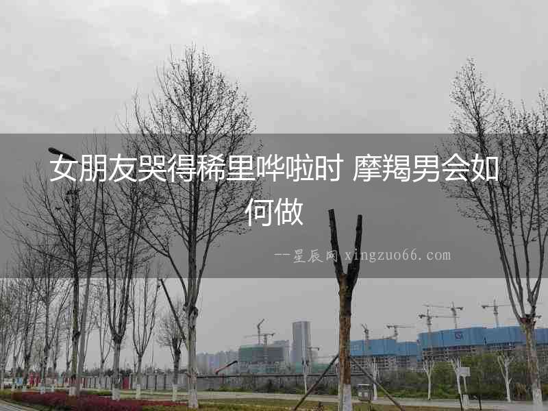 女朋友哭得稀里嘩啦時 摩羯男會如何做