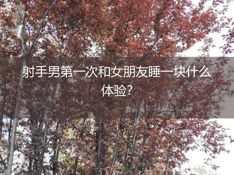 射手男第一次和女朋友睡一塊什么體驗？