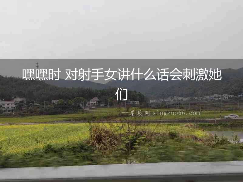 嘿嘿時 對射手女講什么話會刺激她們
