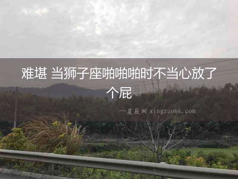 難堪 當(dāng)獅子座啪啪啪時(shí)不當(dāng)心放了個(gè)屁