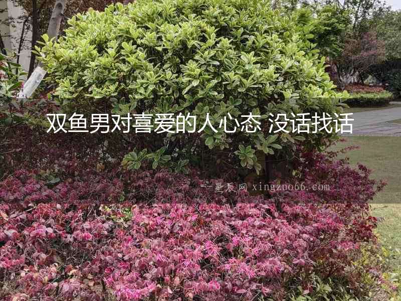 雙魚男對(duì)喜愛的人心態(tài) 沒話找話