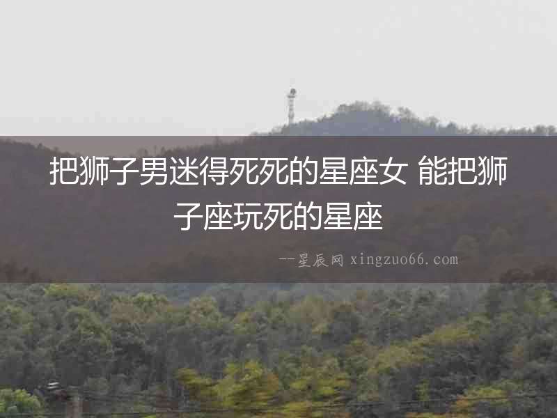 把獅子男迷得死死的星座女 能把獅子座玩死的星座