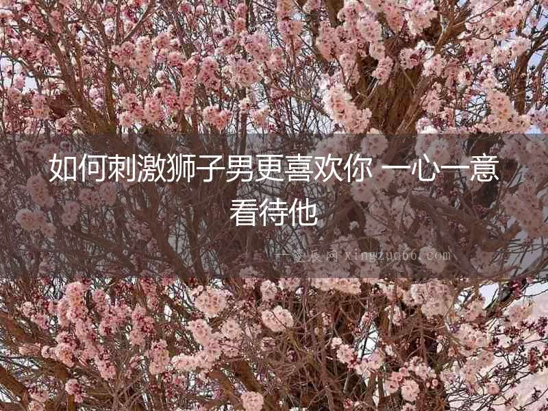 如何刺激獅子男更喜歡你 一心一意看待他