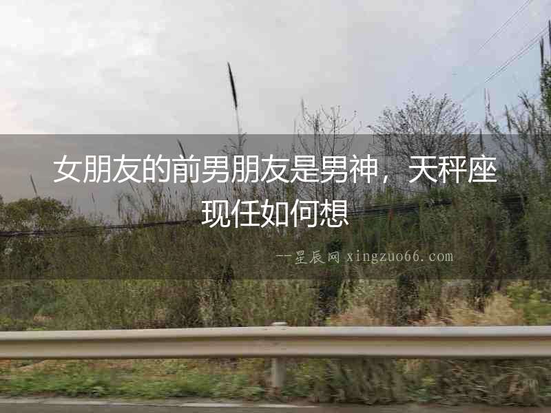 女朋友的前男朋友是男神，天秤座現任如何想