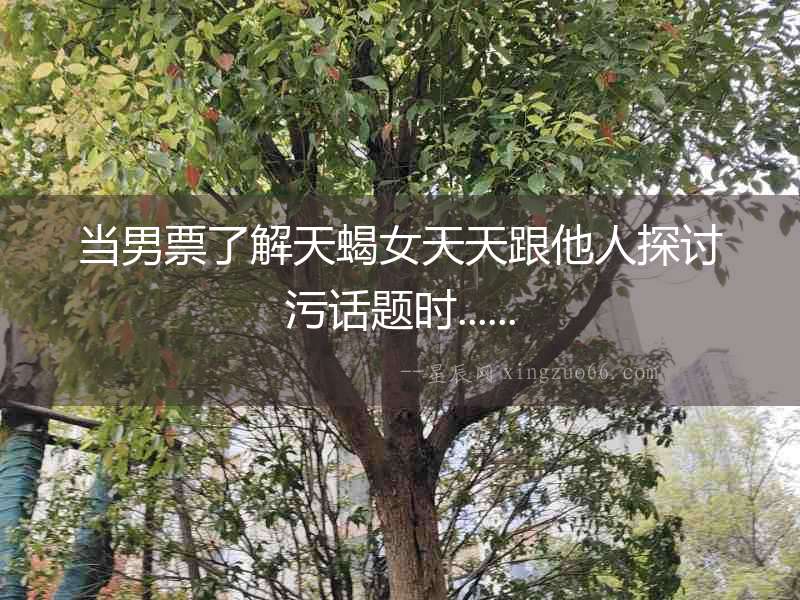 當男票了解天蝎女天天跟他人探討污話題時......