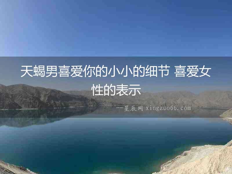 天蝎男喜愛你的小小的細節(jié) 喜愛女性的表示