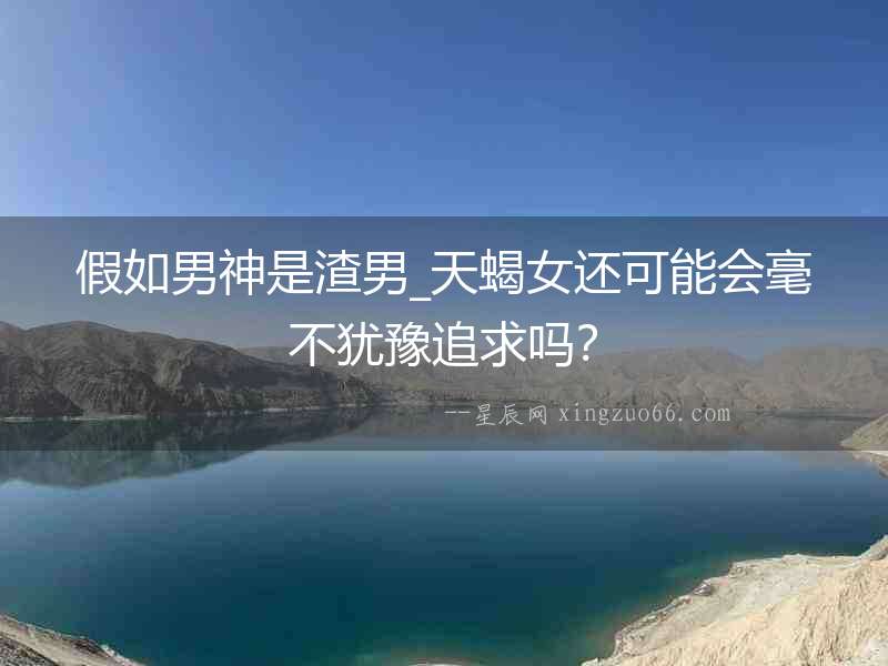 假如男神是渣男_天蝎女還可能會毫不猶豫追求嗎？