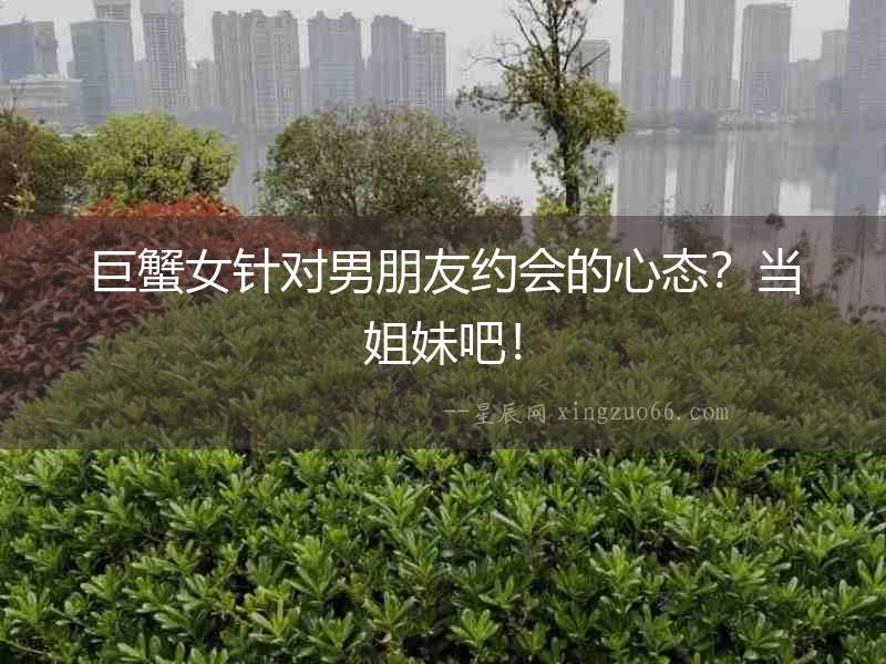 巨蟹女針對男朋友約會(huì)的心態(tài)？當(dāng)姐妹吧！