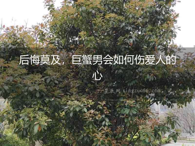 后悔莫及，巨蟹男會(huì)如何傷愛人的心
