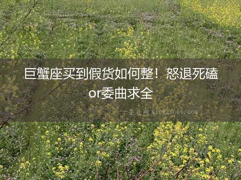 巨蟹座買(mǎi)到假貨如何整！怒退死磕or委曲求全