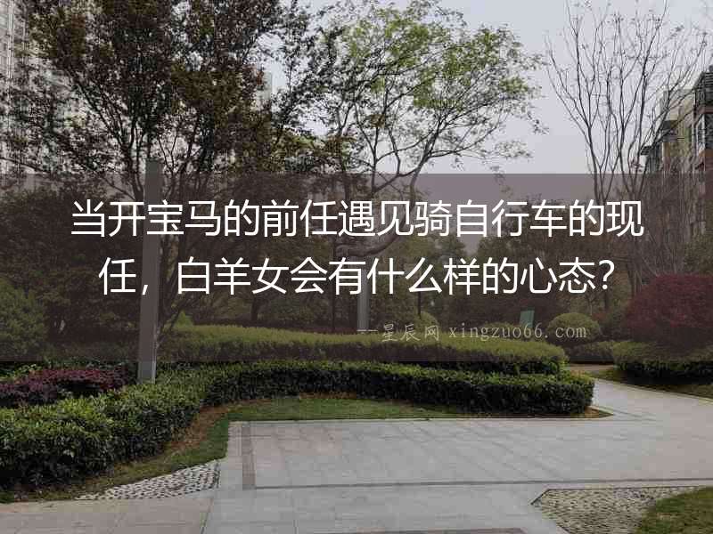 當(dāng)開寶馬的前任遇見騎自行車的現(xiàn)任，白羊女會有什么樣的心態(tài)？