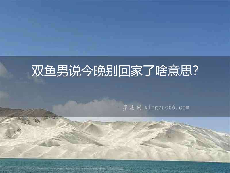 雙魚男說今晚別回家了啥意思？