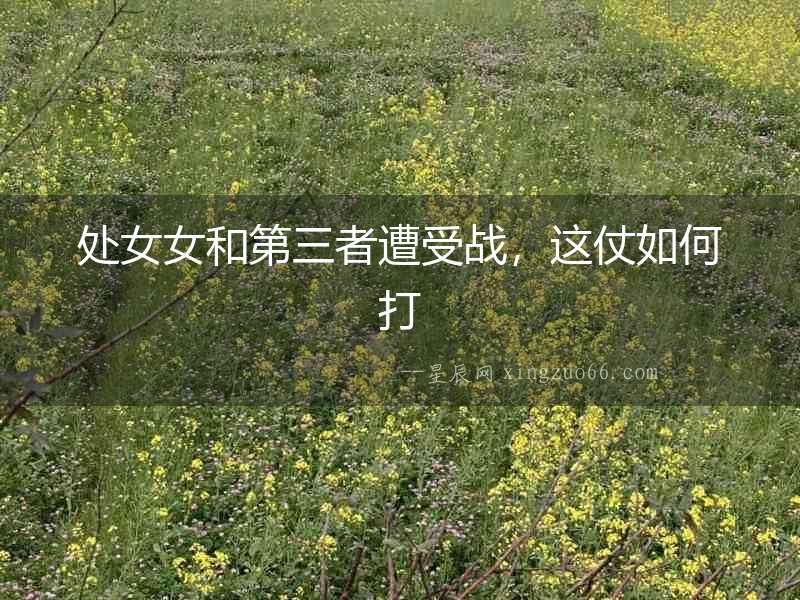 處女女和第三者遭受戰，這仗如何打