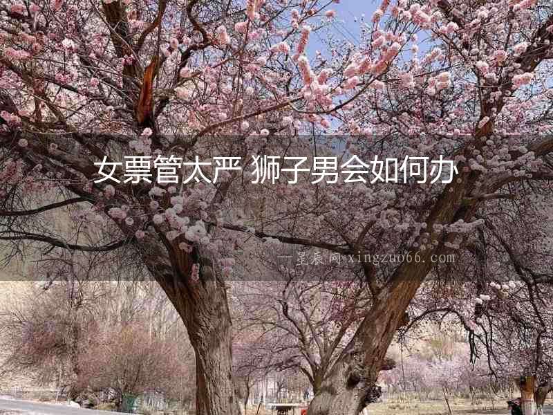 女票管太嚴(yán) 獅子男會如何辦