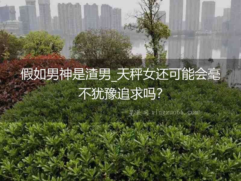 假如男神是渣男_天秤女還可能會毫不猶豫追求嗎？