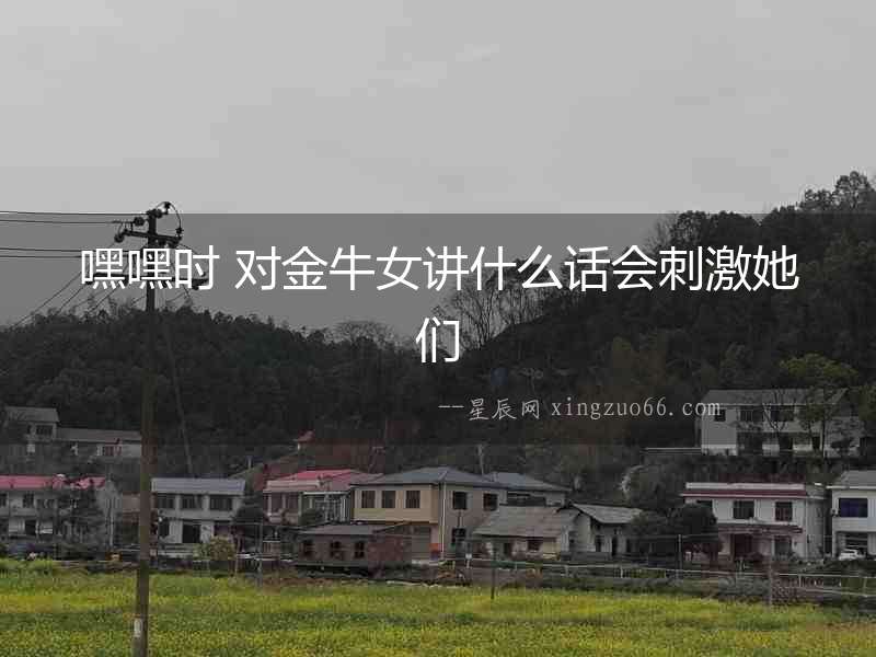嘿嘿時 對金牛女講什么話會刺激她們