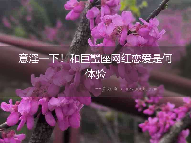 意淫一下！和巨蟹座網紅戀愛是何體驗