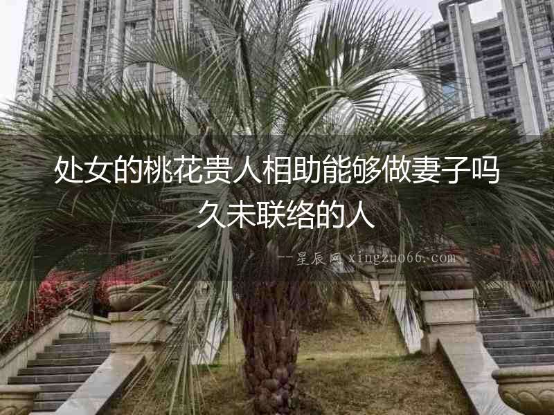 處女的桃花貴人相助能夠做妻子嗎  久未聯(lián)絡(luò)的人
