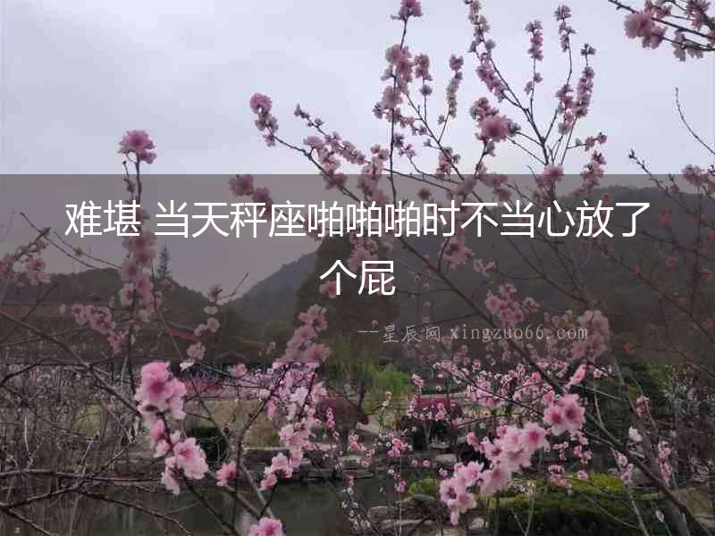 難堪 當(dāng)天秤座啪啪啪時(shí)不當(dāng)心放了個(gè)屁