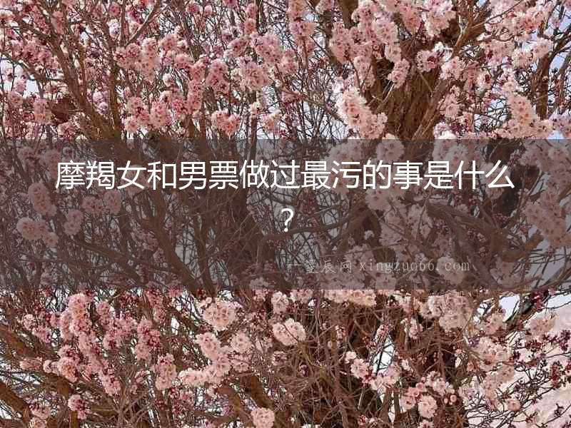 摩羯女和男票做過最污的事是什么？
