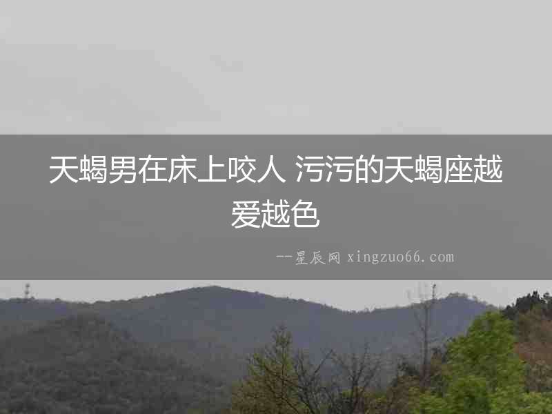 天蝎男在床上咬人 污污的天蝎座越愛越色
