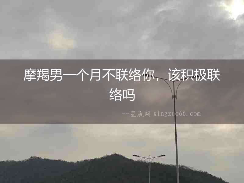 摩羯男一個(gè)月不聯(lián)絡(luò)你，該積極聯(lián)絡(luò)嗎
