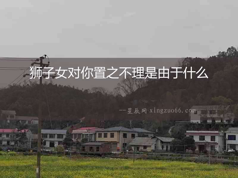 獅子女對(duì)你置之不理是由于什么
